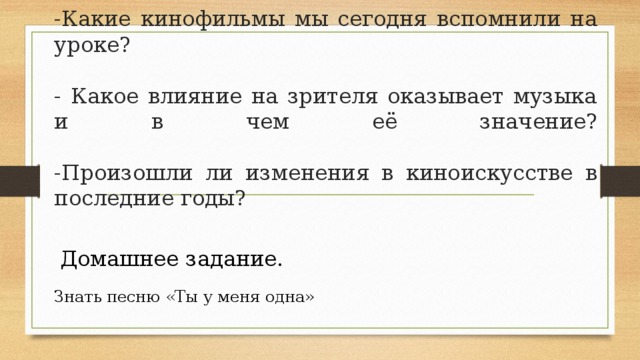    -Какие кинофильмы мы сегодня вспомнили на уроке?   - Какое влияние на зрителя оказывает музыка и в чем её значение?   -Произошли ли изменения в киноискусстве в последние годы? Домашнее задание. Знать песню «Ты у меня одна» 