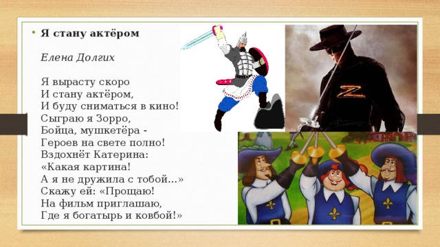 Я стану актёром    Елена Долгих   Я вырасту скоро  И стану актёром,  И буду сниматься в кино!  Сыграю я Зорро,  Бойца, мушкетёра -  Героев на свете полно!  Вздохнёт Катерина:  «Какая картина!  А я не дружила с тобой…»  Скажу ей: «Прощаю!  На фильм приглашаю,  Где я богатырь и ковбой!» 