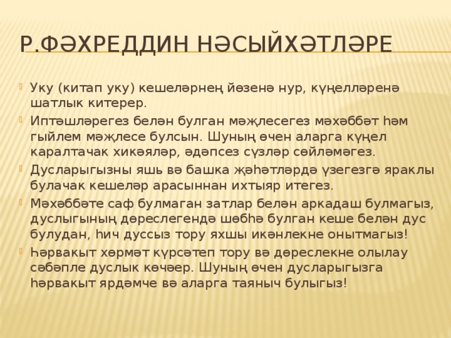 Р.Фәхреддин нәсыйхәтләре Уку (китап уку) кешеләрнең йөзенә нур, күңелләренә шатлык китерер. Иптәшләрегез белән булган мәҗлесегез мәхәббәт һәм гыйлем мәҗлесе булсын. Шуның өчен аларга күңел каралтачак хикәяләр, әдәпсез сүзләр сөйләмәгез. Дусларыгызны яшь вә башка җәһәтләрдә үзегезгә яраклы булачак кешеләр арасыннан ихтыяр итегез. Мәхәббәте саф булмаган затлар белән аркадаш булмагыз, дуслыгының дөреслегендә шөбһә булган кеше белән дус булудан, һич дуссыз тору яхшы икәнлекне онытмагыз! Һәрвакыт хөрмәт күрсәтеп тору вә дөреслекне олылау сәбәпле дуслык көчәер. Шуның өчен дусларыгызга һәрвакыт ярдәмче вә аларга таяныч булыгыз! 