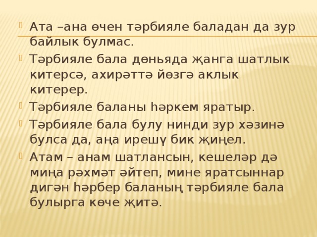 Ата –ана өчен тәрбияле баладан да зур байлык булмас. Тәрбияле бала дөньяда җанга шатлык китерсә, ахирәттә йөзгә аклык китерер. Тәрбияле баланы һәркем яратыр. Тәрбияле бала булу нинди зур хәзинә булса да, аңа ирешү бик җиңел. Атам – анам шатлансын, кешеләр дә миңа рәхмәт әйтеп, мине яратсыннар дигән һәрбер баланың тәрбияле бала булырга көче җитә. 