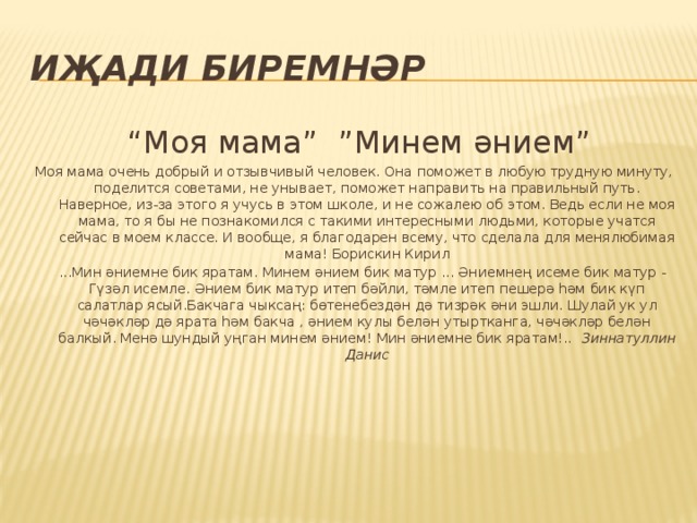 Иҗади биремнәр “ Моя мама” ”Минем әнием” Моя мама очень добрый и отзывчивый человек. Она поможет в любую трудную минуту, поделится советами, не унывает, поможет направить на правильный путь. Наверное, из-за этого я учусь в этом школе, и не сожалею об этом. Ведь если не моя мама, то я бы не познакомился с такими интересными людьми, которые учатся сейчас в моем классе. И вообще, я благодарен всему, что сделала для менялюбимая мама! Борискин Кирил  ...Мин әниемне бик яратам. Минем әнием бик матур ... Әниемнең исеме бик матур - Гүзәл исемле. Әнием бик матур итеп бәйли, тәмле итеп пешерә һәм бик күп салатлар ясый.Бакчага чыксаң: бөтенебездән дә тизрәк әни эшли. Шулай ук ул чәчәкләр дә ярата һәм бакча , әнием кулы белән утыртканга, чәчәкләр белән балкый. Менә шундый уңган минем әнием! Мин әниемне бик яратам!.. Зиннатуллин Данис 