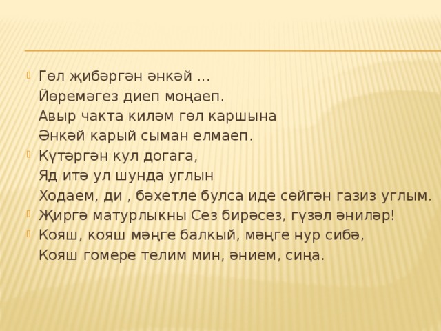 Гөл җибәргән әнкәй ...  Йөремәгез диеп моңаеп.  Авыр чакта киләм гөл каршына  Әнкәй карый сыман елмаеп. Күтәргән кул догага,  Яд итә ул шунда углын  Ходаем, ди , бәхетле булса иде сөйгән газиз углым. Җиргә матурлыкны Сез бирәсез, гүзәл әниләр! Кояш, кояш мәңге балкый, мәңге нур сибә,  Кояш гомере телим мин, әнием, сиңа. 