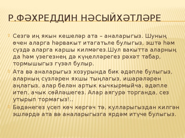 Р.Фәхреддин нәсыйхәтләре Сезгә иң якын кешеләр ата – аналарыгыз. Шуның өчен аларга һәрвакыт итагатьле булыгыз, эштә һәм сүздә аларга каршы килмәгез.Шул вакытта аларның да һәм үзегезнең дә күңелләрегез рәхәт табар, тормышыгыз гүзәл булыр. Ата вә аналарыгыз хозурында бик әдәпле булыгыз, аларның сүзләрен яхшы тыңлагыз, ишарәләрен аңлагыз, алар белән артык кычкырмыйча, әдәпле итеп, ачык сөйләшегез. Алар аягурә торганда, сез утырып тормагыз!.. Бәдәнегез үсеп көч кергәч тә, кулларыгыздан килгән эшләрдә ата вә аналарыгызга ярдәм итүче булыгыз. 