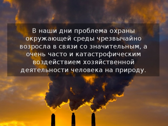 В наши дни проблема охраны окружающей среды чрезвычайно возросла в связи со значительным, а очень часто и катастрофическим воздействием хозяйственной деятельности человека на природу. 