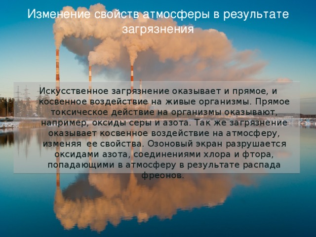 Изменение свойств атмосферы в результате загрязнения Искусственное загрязнение оказывает и прямое, и косвенное воздействие на живые организмы. Прямое токсическое действие на организмы оказывают, например, оксиды серы и азота. Так же загрязнение оказывает косвенное воздействие на атмосферу, изменяя ее свойства. Озоновый экран разрушается оксидами азота, соединениями хлора и фтора, попадающими в атмосферу в результате распада фреонов. 