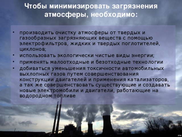 Чтобы минимизировать загрязнения атмосферы, необходимо: производить очистку атмосферы от твердых и газообразных загрязняющих веществ с помощью электрофильтров, жидких и твердых поглотителей, циклонов; использовать экологически чистые виды энергии; применять малоотходные и безотходные технологии добиваться уменьшения токсичности автомобильных выхлопных газов путем совершенствования конструкции двигателей и применения катализаторов, а так же совершенствовать существующие и создавать новые электромобили и двигатели, работающие на водородном топливе 
