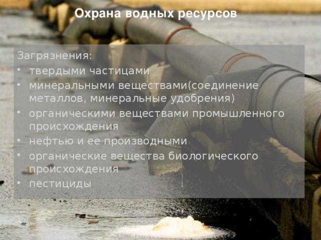 Охрана водных ресурсов Загрязнения: твердыми частицами минеральными веществами(соединение металлов, минеральные удобрения) органическими веществами промышленного происхождения нефтью и ее производными органические вещества биологического происхождения пестициды 