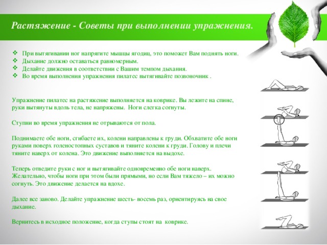 Растяжение - Советы при выполнении упражнения.  При вытягивании ног напрягите мышцы ягодиц, это поможет Вам поднять ноги. Дыхание должно оставаться равномерным. Делайте движения в соответствии с Вашим темпом дыхания. Во время выполнения упражнения пилатес вытягивайте позвоночник . Упражнение пилатес на растяжение выполняется на коврике. Вы лежите на спине, руки вытянуты вдоль тела, не напряжены. Ноги слегка согнуты. Ступни во время упражнения не отрываются от пола. Поднимаете обе ноги, сгибаете их, колени направлены к груди. Обхватите обе ноги руками поверх голеностопных суставов и тяните колени к груди. Голову и плечи тяните наверх от колена. Это движение выполняется на выдохе. Теперь отведите руки с ног и вытягивайте одновременно обе ноги наверх. Желательно, чтобы ноги при этом были прямыми, но если Вам тяжело – их можно согнуть. Это движение делается на вдохе. Далее все заново. Делайте упражнение шесть- восемь раз, ориентируясь на свое дыхание. Вернитесь в исходное положение, когда ступы стоят на коврике. 
