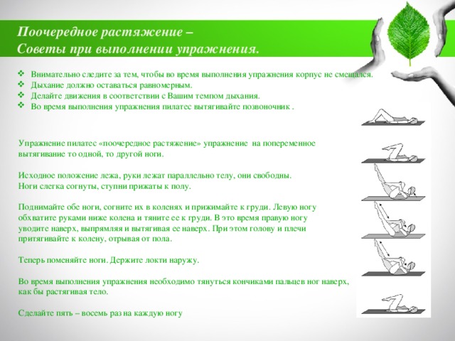 Поочередное растяжение – Советы при выполнении упражнения. Внимательно следите за тем, чтобы во время выполнения упражнения корпус не смещался. Дыхание должно оставаться равномерным. Делайте движения в соответствии с Вашим темпом дыхания. Во время выполнения упражнения пилатес вытягивайте позвоночник . Упражнение пилатес «поочередное растяжение» упражнение на попеременное вытягивание то одной, то другой ноги. Исходное положение лежа, руки лежат параллельно телу, они свободны. Ноги слегка согнуты, ступни прижаты к полу. Поднимайте обе ноги, согните их в коленях и прижимайте к груди. Левую ногу обхватите руками ниже колена и тяните ее к груди. В это время правую ногу уводите наверх, выпрямляя и вытягивая ее наверх. При этом голову и плечи притягивайте к колену, отрывая от пола. Теперь поменяйте ноги. Держите локти наружу. Во время выполнения упражнения необходимо тянуться кончиками пальцев ног наверх, как бы растягивая тело. Сделайте пять – восемь раз на каждую ногу 