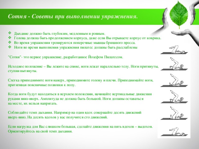 Сотня - Советы при выполнении упражнения. Дыхание должно быть глубоким, медленным и ровным. Голова должна быть продолжением корпуса, даже если Вы отрываете корпус от коврика. Во время упражнения тренируются поперечные мышцы брюшного пресса. Ноги во время выполнения упражнения пилатес должны быть расслаблены 