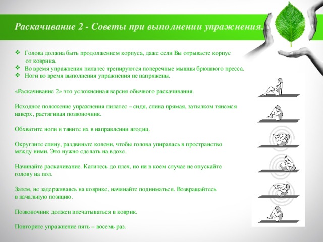 Раскачивание 2 - Советы при выполнении упражнения. Голова должна быть продолжением корпуса, даже если Вы отрываете корпус  от коврика. Во время упражнения пилатес тренируются поперечные мышцы брюшного пресса. Ноги во время выполнения упражнения не напряжены. «Раскачивание 2» это усложненная версия обычного раскачивания. Исходное положение упражнения пилатес – сидя, спина прямая, затылком тянемся наверх, растягивая позвоночник. Обхватите ноги и тяните их в направлении ягодиц. Округлите спину, раздвиньте колени, чтобы голова упиралась в пространство между ними. Это нужно сделать на вдохе. Начинайте раскачивание. Катитесь до плеч, но ни в коем случае не опускайте голову на пол. Затем, не задерживаясь на коврике, начинайте подниматься. Возвращайтесь в начальную позицию. Позвоночник должен впечатываться в коврик. Повторите упражнение пять – восемь раз. 