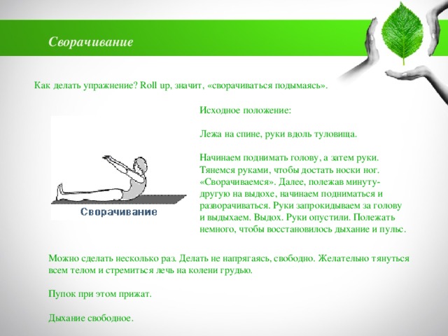 Сворачивание Как делать упражнение? Roll up, значит, «сворачиваться подымаясь». Исходное положение:   Лежа на спине, руки вдоль туловища.   Начинаем поднимать голову, а затем руки. Тянемся руками, чтобы достать носки ног. «Сворачиваемся». Далее, полежав минуту-другую на выдохе, начинаем подниматься и разворачиваться. Руки запрокидываем за голову и выдыхаем. Выдох. Руки опустили. Полежать немного, чтобы восстановилось дыхание и пульс.   Можно сделать несколько раз. Делать не напрягаясь, свободно. Желательно тянуться всем телом и стремиться лечь на колени грудью.   Пупок при этом прижат.   Дыхание свободное. 