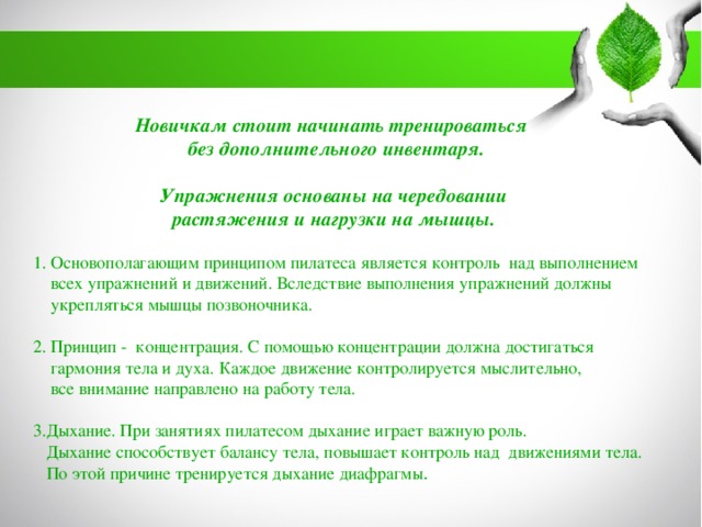 Новичкам стоит начинать тренироваться без дополнительного инвентаря. Упражнения основаны на чередовании растяжения и нагрузки на мышцы. 1. Основополагающим принципом пилатеса является контроль над выполнением  всех упражнений и движений. Вследствие выполнения упражнений должны  укрепляться мышцы позвоночника. 2. Принцип - концентрация. С помощью концентрации должна достигаться  гармония тела и духа. Каждое движение контролируется мыслительно,  все внимание направлено на работу тела. 3.Дыхание. При занятиях пилатесом дыхание играет важную роль.  Дыхание способствует балансу тела, повышает контроль над движениями тела.  По этой причине тренируется дыхание диафрагмы . 