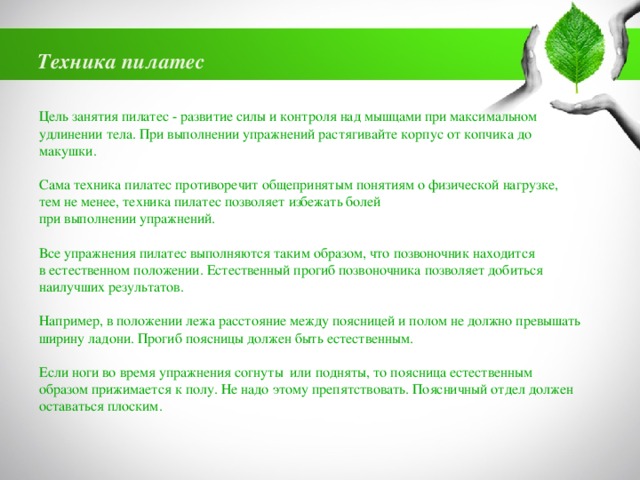 Техника пилатес Цель занятия пилатес - развитие силы и контроля над мышцами при максимальном удлинении тела. При выполнении упражнений растягивайте корпус от копчика до макушки. Сама техника пилатес противоречит общепринятым понятиям о физической нагрузке, тем не менее, техника пилатес позволяет избежать болей при выполнении упражнений. Все упражнения пилатес выполняются таким образом, что позвоночник находится в естественном положении. Естественный прогиб позвоночника позволяет добиться наилучших результатов. Например, в положении лежа расстояние между поясницей и полом не должно превышать ширину ладони. Прогиб поясницы должен быть естественным. Если ноги во время упражнения согнуты или подняты, то поясница естественным образом прижимается к полу. Не надо этому препятствовать. Поясничный отдел должен оставаться плоским. 