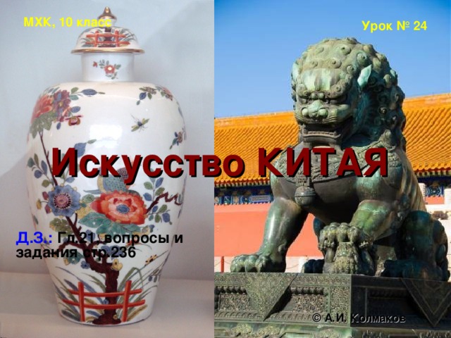 МХК, 10 класс Урок № 24 Искусство КИТАЯ   Д.З.:  Гл.21, вопросы и задания стр.236 © А.И. Колмаков 