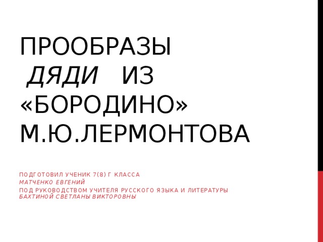 Прообразы   дяди из «Бородино»  М.Ю.Лермонтова Подготовил ученик 7(8) Г класса Матченко Евгений Под руководством учителя русского языка и литературы Бахтиной Светланы Викторовны 