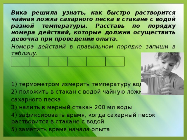 Вика решила узнать, как быстро растворится чайная ложка сахарного песка в стакане с водой разной температуры. Расставь по порядку номера действий, которые должна осуществить девочка при проведении опыта. Номера действий в правильном порядке запиши в таблицу. 1) термометром измерить температуру воды 2) положить в стакан с водой чайную ложку сахарного песка 3) налить в мерный стакан 200 мл воды 4) зафиксировать время, когда сахарный песок растворится в стакане с водой 5) заметить время начала опыта