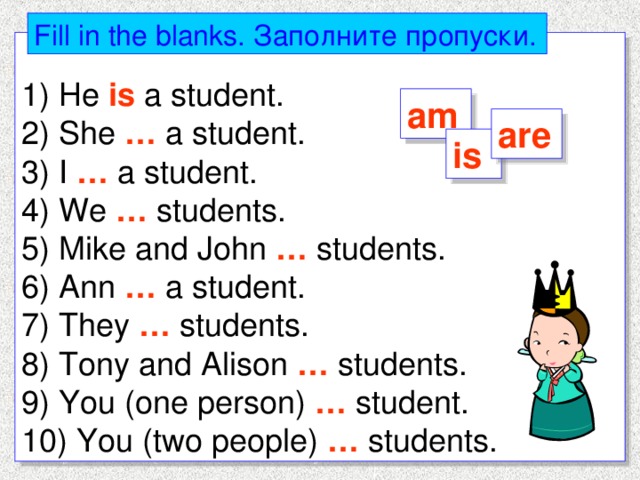 Fill in the blanks. Заполните  пропуски . 1) He is a student. 2) She … a student. 3) I … a student. 4) We … students. 5) Mike and John … students. 6) Ann … a student. 7) They … students. 8) Tony and Alison … students. 9) You (one person) … student. 10) You (two people) … students. am are is 