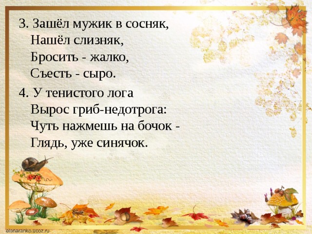 3. Зашёл мужик в сосняк,  Нашёл слизняк,  Бросить - жалко,  Съесть - сыро. 4. У тенистого лога   Вырос гриб-недотрога:   Чуть нажмешь на бочок -   Глядь, уже синячок. 
