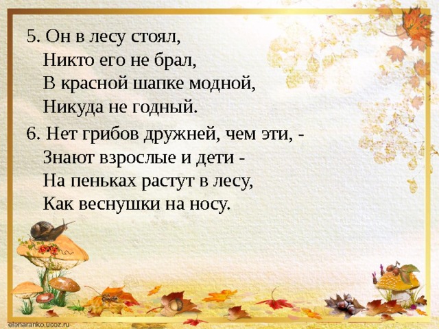 5. Он в лесу стоял,  Никто его не брал,  В красной шапке модной,  Никуда не годный. 6. Нет грибов дружней, чем эти, -  Знают взрослые и дети -  На пеньках растут в лесу,  Как веснушки на носу. 
