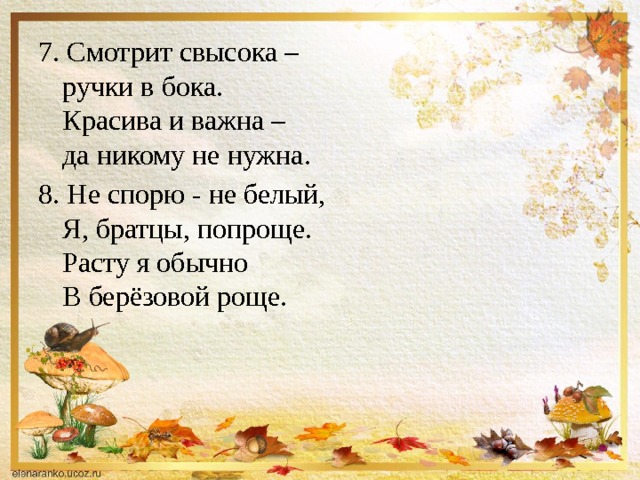7. Смотрит свысока –   ручки в бока.  Красива и важна –   да никому не нужна. 8. Не спорю - не белый,  Я, братцы, попроще.  Расту я обычно  В берёзовой роще. 