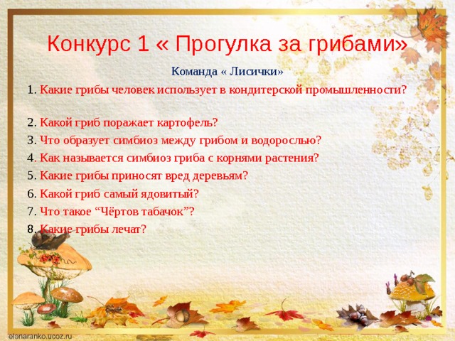 Конкурс 1 « Прогулка за грибами» Команда « Лисички» 1. Какие грибы человек использует в кондитерской промышленности?  2. Какой гриб поражает картофель? 3. Что образует симбиоз между грибом и водорослью? 4 . Как называется симбиоз гриба с корнями растения? 5. Какие грибы приносят вред деревьям? 6. Какой гриб самый ядовитый? 7. Что такое “Чёртов табачок”?  8. Какие грибы лечат? 