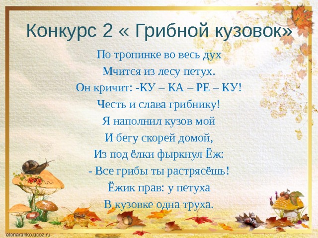 Конкурс 2 « Грибной кузовок» По тропинке во весь дух Мчится из лесу петух. Он кричит: -КУ – КА – РЕ – КУ! Честь и слава грибнику! Я наполнил кузов мой И бегу скорей домой, Из под ёлки фыркнул Ёж: - Все грибы ты растрясёшь! Ёжик прав: у петуха В кузовке одна труха. 