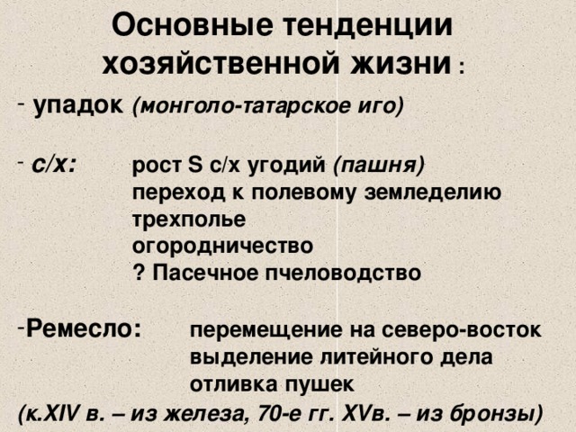 Основные тенденции хозяйственной жизни :  упадок (монголо-татарское иго)   с/х:  рост S с/х угодий (пашня)   переход к полевому земледелию   трехполье   огородничество   ? Пасечное пчеловодство  Ремесло:  перемещение на северо-восток    выделение литейного дела    отливка пушек (к. XIV в. – из железа, 70-е гг. XV в. – из бронзы)  