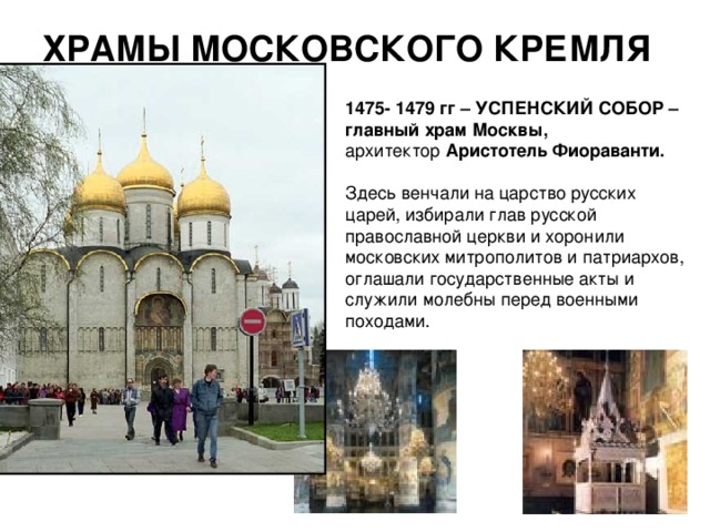 ХРАМЫ МОСКОВСКОГО КРЕМЛЯ 1475- 1479 гг – УСПЕНСКИЙ СОБОР – главный храм Москвы,  архитектор Аристотель Фиораванти.  Здесь венчали на царство русских царей, избирали глав русской православной церкви и хоронили московских митрополитов и патриархов, оглашали государственные акты и служили молебны перед военными походами. 