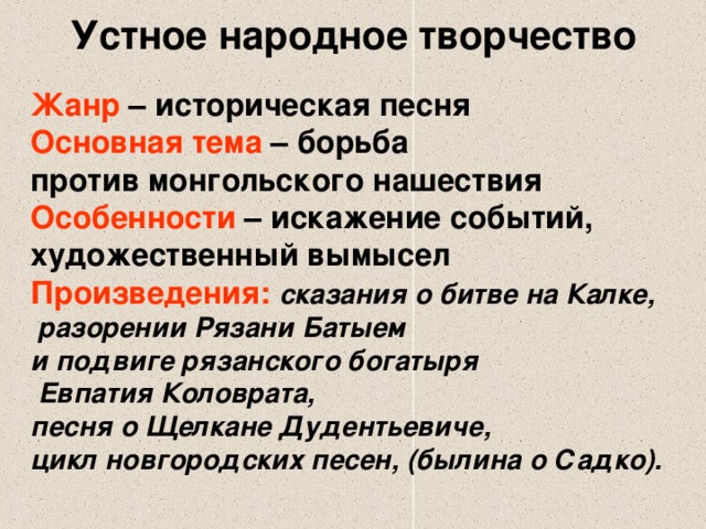 Устное народное творчество Жанр – историческая песня Основная тема – борьба против монгольского нашествия Особенности – искажение событий, художественный вымысел Произведения:  сказания о битве на Калке,  разорении Рязани Батыем и подвиге рязанского богатыря  Евпатия Коловрата, песня о Щелкане Дудентьевиче, цикл новгородских песен, (былина о Садко).  