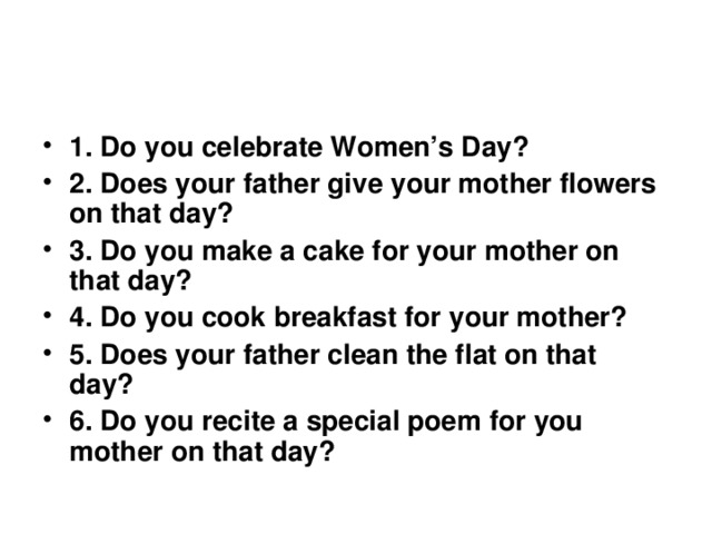 1. Do you celebrate Women’s Day? 2. Does your father give your mother flowers on that day? 3. Do you make a cake for your mother on that day? 4. Do you cook breakfast for your mother? 5. Does your father clean the flat on that day? 6. Do you recite a special poem for you mother on that day? 