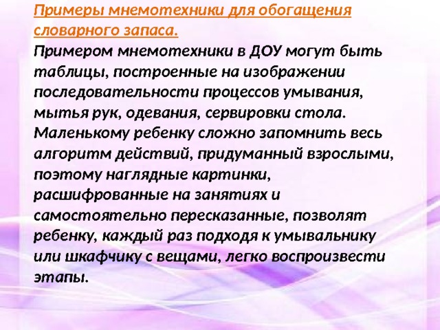 Примеры мнемотехники для обогащения словарного запаса. Примером мнемотехники в ДОУ могут быть таблицы, построенные на изображении последовательности процессов умывания, мытья рук, одевания, сервировки стола. Маленькому ребенку сложно запомнить весь алгоритм действий, придуманный взрослыми, поэтому наглядные картинки, расшифрованные на занятиях и самостоятельно пересказанные, позволят ребенку, каждый раз подходя к умывальнику или шкафчику с вещами, легко воспроизвести этапы.   
