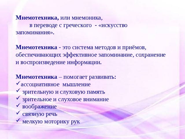 Мнемотехника, или мнемоника,  в переводе с греческого - «искусство запоминания». Мнемотехника - это система методов и приёмов, обеспечивающих эффективное запоминание, сохранение и воспроизведение информации. Мнемотехника – помогает развивать: ассоциативное мышление  зрительную и слуховую память  зрительное и слуховое внимание  воображение  связную речь  мелкую моторику рук 