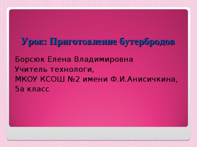 Урок: Приготовление бутербродов Борсюк Елена Владимировна Учитель технологи, МКОУ КСОШ №2 имени Ф.И.Анисичкина, 5а класс 