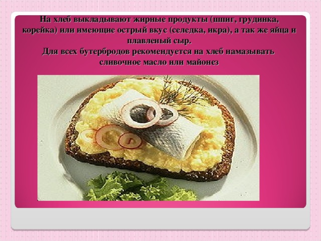 На хлеб выкладывают жирные продукты (шпиг, грудинка, корейка) или имеющие острый вкус (селедка, икра), а так же яйца и плавленый сыр.  Для всех бутербродов рекомендуется на хлеб намазывать  сливочное масло или майонез 