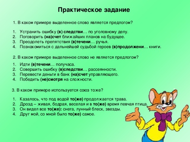 Практическое задание 1. В каком примере выделенное слово является предлогом?  Устранить ошибку (в) следстви … по уголовному делу. Поговорить (на)счет ближайших планов на будущее. Преодолеть препятствия (в)течени … ручья. Познакомиться с дальнейшей судьбой героев (в)продолжени … книги.  2. В каком примере выделенное слово не является предлогом? Идти (в)течени … получаса. Совершить ошибку (в)следстви … рассеянности. Перевести деньги в банк (на)счет управляющего. Победить (не)смотря на сложности. 3. В каком примере используется союз тоже? Казалось, что под водой то(же) продолжается трава. Дрозд – живая, бодрая, веселая и в то(же) время певчая птица. Он видел все то(же): снега, лунный блеск, звезды. Друг мой, со мной было то(же) самое. 
