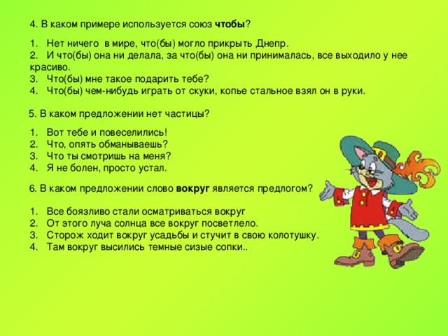 4. В каком примере используется союз чтобы ? Нет ничего в мире, что(бы) могло прикрыть Днепр. И что(бы) она ни делала, за что(бы) она ни принималась, все выходило у нее красиво. Что(бы) мне такое подарить тебе? Что(бы) чем-нибудь играть от скуки, копье стальное взял он в руки. 5. В каком предложении нет частицы? Вот тебе и повеселились! Что, опять обманываешь? Что ты смотришь на меня? Я не болен, просто устал. 6. В каком предложении слово вокруг является предлогом? Все боязливо стали осматриваться вокруг От этого луча солнца все вокруг посветлело. Сторож ходит вокруг усадьбы и стучит в свою колотушку. Там вокруг высились темные сизые сопки.. 