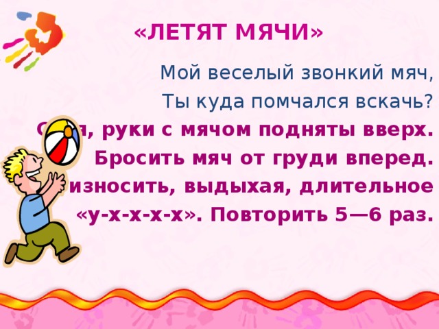  «ЛЕТЯТ МЯЧИ» Мой веселый звонкий мяч, Ты куда помчался вскачь? Стоя, руки с мячом подняты вверх. Бросить мяч от груди вперед. Произносить, выдыхая, длительное «у-х-х-х-х». Повторить 5—6 раз. 