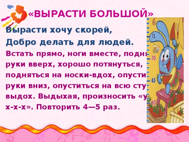  «ВЫРАСТИ БОЛЬШОЙ» Вырасти хочу скорей, Добро делать для людей. Встать прямо, ноги вместе, поднять руки вверх, хорошо потянуться, подняться на носки-вдох, опустить руки вниз, опуститься на всю ступню выдох. Выдыхая, произносить «у-х- х-х-х». Повторить 4—5 раз. 