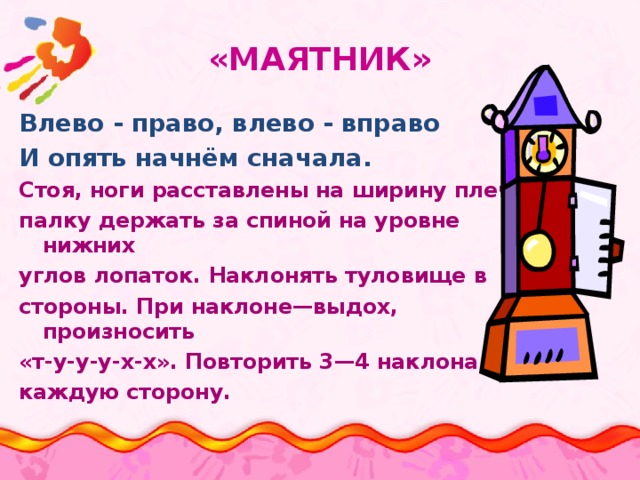 «МАЯТНИК»   Влево - право, влево - вправо И опять начнём сначала.  Стоя, ноги расставлены на ширину плеч, палку держать за спиной на уровне нижних углов лопаток. Наклонять туловище в стороны. При наклоне—выдох, произносить «т-у-у-у-х-х». Повторить 3—4 наклона в каждую сторону. 