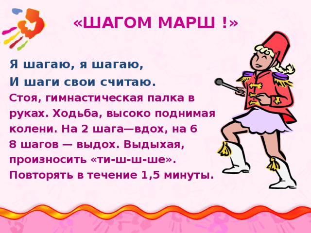 «ШАГОМ МАРШ !» Я шагаю, я шагаю, И шаги свои считаю. Стоя, гимнастическая палка в руках. Ходьба, высоко поднимая колени. На 2 шага—вдох, на 6 8 шагов — выдох. Выдыхая, произносить «ти-ш-ш-ше». Повторять в течение 1,5 минуты. 