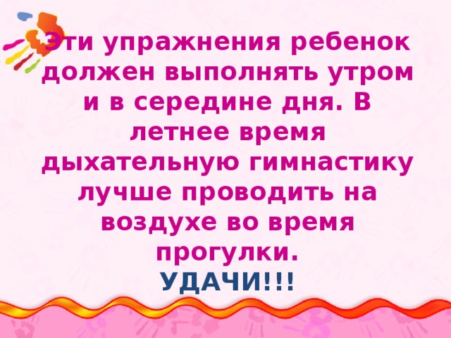Эти упражнения ребенок должен выполнять утром и в середине дня. В летнее время дыхательную гимнастику лучше проводить на воздухе во время прогулки.  УДАЧИ!!! 