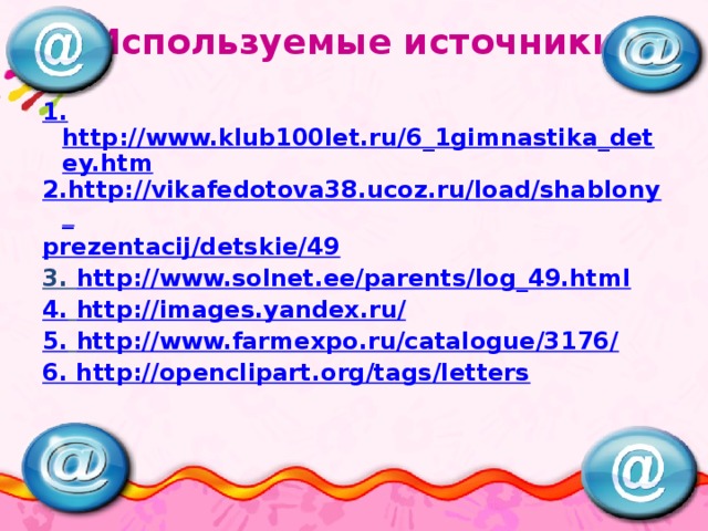 Используемые источники 1. http://www.klub100let.ru/6_1gimnastika_detey.htm 2.http://vikafedotova38.ucoz.ru/load/shablony_ prezentacij/detskie/49 3. http://www.solnet.ee/parents/log_49.html 4.  http://images.yandex.ru/ 5.  http://www.farmexpo.ru/catalogue/3176/ 6. http://openclipart.org/tags/letters 