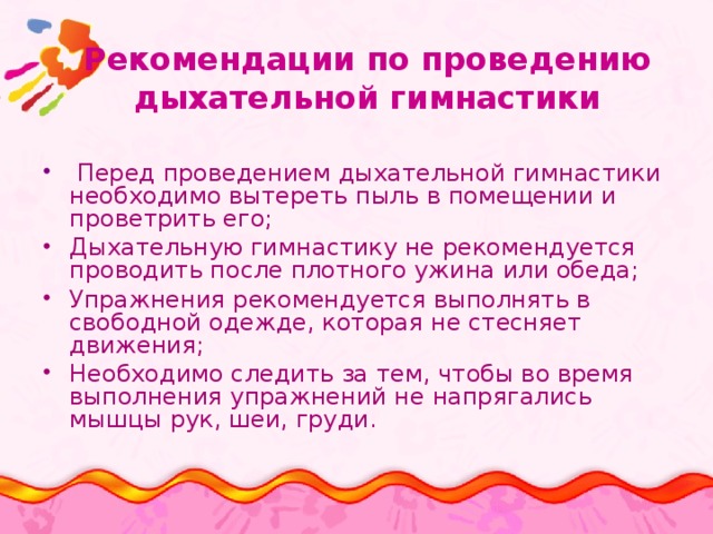 Рекомендации по проведению дыхательной гимнастики  Перед проведением дыхательной гимнастики необходимо вытереть пыль в помещении и проветрить его; Дыхательную гимнастику не рекомендуется проводить после плотного ужина или обеда; Упражнения рекомендуется выполнять в свободной одежде, которая не стесняет движения; Необходимо следить за тем, чтобы во время выполнения упражнений не напрягались мышцы рук, шеи, груди. 
