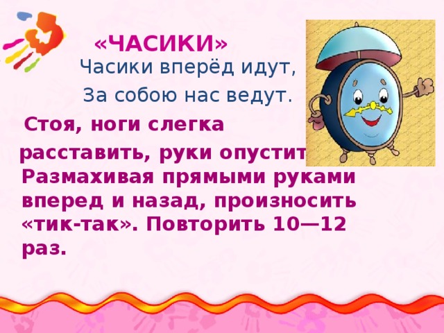  «ЧАСИКИ»   Часики вперёд идут, За собою нас ведут.  Стоя, ноги слегка  расставить, руки опустить. Размахивая прямыми руками вперед и назад, произносить «тик-так». Повторить 10—12 раз. 