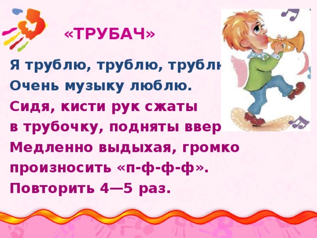  «ТРУБАЧ»   Я трублю, трублю, трублю Очень музыку люблю. Сидя, кисти рук сжаты в трубочку, подняты вверх. Медленно выдыхая, громко произносить «п-ф-ф-ф». Повторить 4—5 раз. 