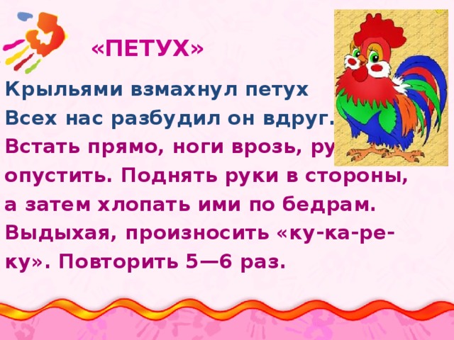  «ПЕТУХ»   Крыльями взмахнул петух Всех нас разбудил он вдруг. Встать прямо, ноги врозь, руки опустить. Поднять руки в стороны, а затем хлопать ими по бедрам. Выдыхая, произносить «ку-ка-ре- ку». Повторить 5—6 раз. 