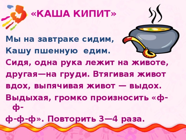  «КАША КИПИТ» Мы на завтраке сидим, Кашу пшенную едим. Сидя, одна рука лежит на животе, другая—на груди. Втягивая живот вдох, выпячивая живот — выдох. Выдыхая, громко произносить «ф-ф- ф-ф-ф». Повторить 3—4 раза. 