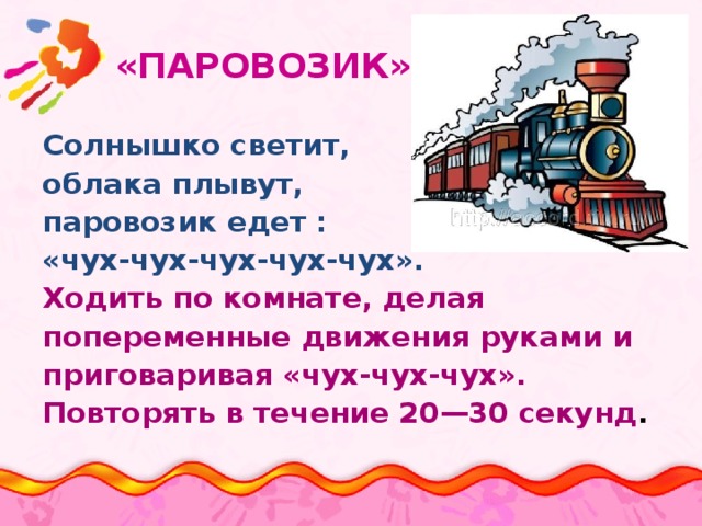  «ПАРОВОЗИК» Солнышко светит, облака плывут, паровозик едет : «чух-чух-чух-чух-чух». Ходить по комнате, делая попеременные движения руками и приговаривая «чух-чух-чух». Повторять в течение 20—30 секунд . 