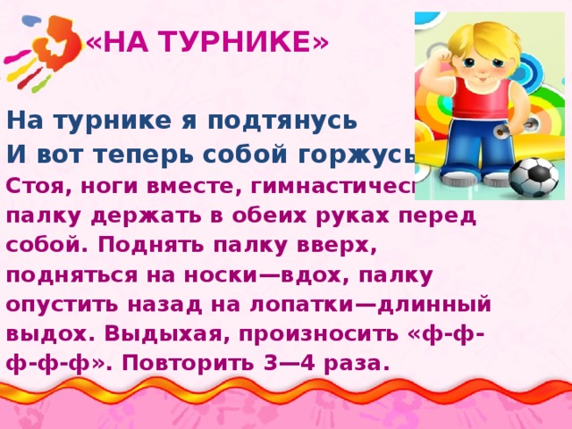  «НА ТУРНИКЕ» На турнике я подтянусь И вот теперь собой горжусь. Стоя, ноги вместе, гимнастическую палку держать в обеих руках перед собой. Поднять палку вверх, подняться на носки—вдох, палку опустить назад на лопатки—длинный выдох. Выдыхая, произносить «ф-ф- ф-ф-ф». Повторить 3—4 раза. 